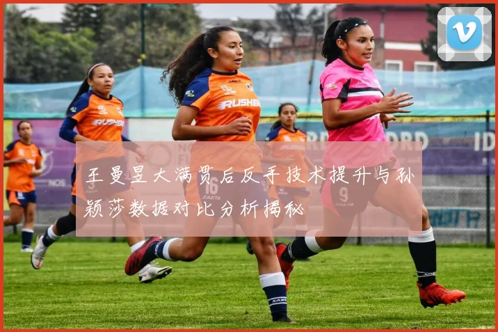 王曼昱大满贯后反手技术提升与孙颖莎数据对比分析揭秘