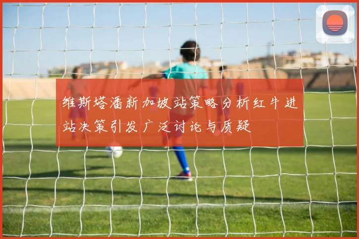 维斯塔潘新加坡站策略分析红牛进站决策引发广泛讨论与质疑