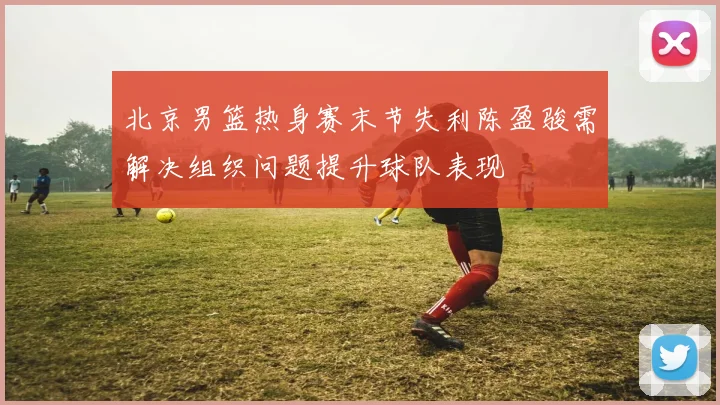 北京男篮热身赛末节失利陈盈骏需解决组织问题提升球队表现