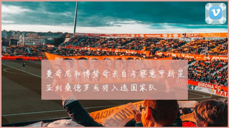 曼奇尼和博努奇亲自考察意甲新星亚利桑德罗或将入选国家队