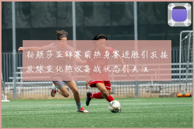 孙颖莎亚锦赛前热身赛连胜引发接发球变化热议备战状态引关注