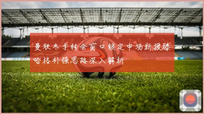 曼联冬季转会窗口锁定中场新援滕哈格补强思路深入解析