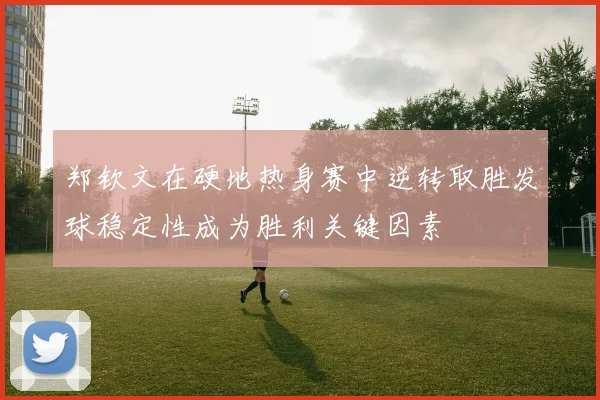 郑钦文在硬地热身赛中逆转取胜发球稳定性成为胜利关键因素
