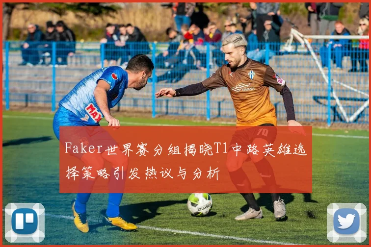 Faker世界赛分组揭晓T1中路英雄选择策略引发热议与分析