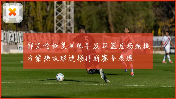 郭艾伦恢复训练引发辽篮后场轮换方案热议球迷期待新赛季表现
