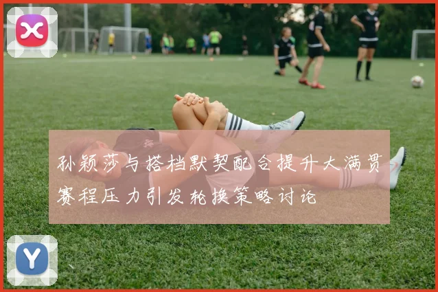 孙颖莎与搭档默契配合提升大满贯赛程压力引发轮换策略讨论