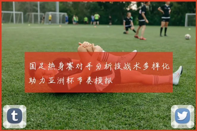 国足热身赛对手分析技战术多样化助力亚洲杯节奏模拟