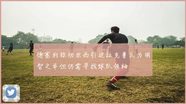 德塞利称切尔西引进拉克鲁瓦为明智之举但仍需寻找球队领袖